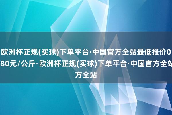 欧洲杯正规(买球)下单平台·中国官方全站最低报价0.80元/公斤-欧洲杯正规(买球)下单平台·中国官方全站