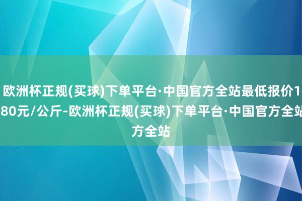 欧洲杯正规(买球)下单平台·中国官方全站最低报价1.80元/公斤-欧洲杯正规(买球)下单平台·中国官方全站