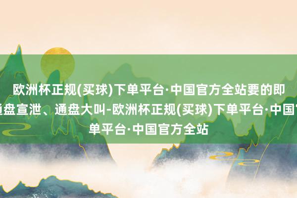 欧洲杯正规(买球)下单平台·中国官方全站要的即是阿谁通盘宣泄、通盘大叫-欧洲杯正规(买球)下单平台·中国官方全站