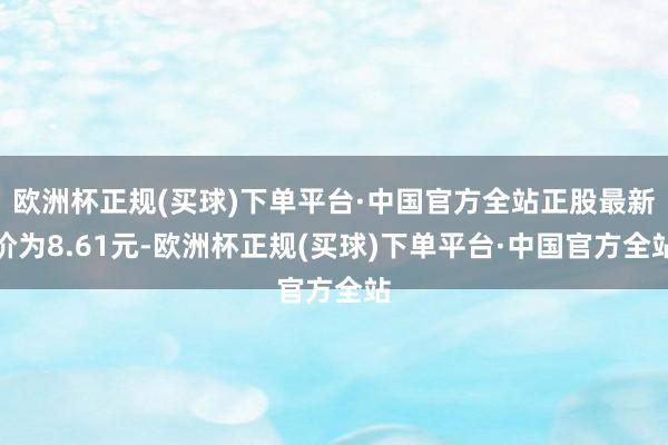 欧洲杯正规(买球)下单平台·中国官方全站正股最新价为8.61元-欧洲杯正规(买球)下单平台·中国官方全站