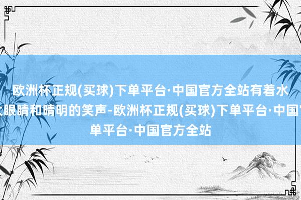 欧洲杯正规(买球)下单平台·中国官方全站有着水汪汪的大眼睛和晴明的笑声-欧洲杯正规(买球)下单平台·中国官方全站