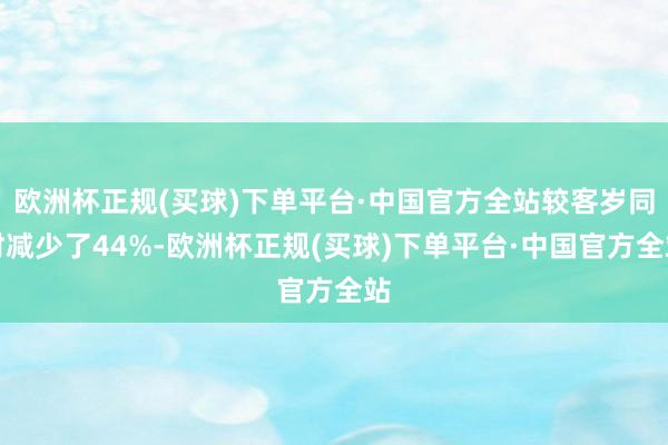 欧洲杯正规(买球)下单平台·中国官方全站较客岁同时减少了44%-欧洲杯正规(买球)下单平台·中国官方全站