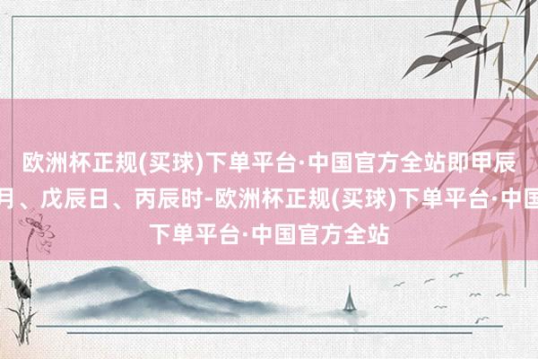 欧洲杯正规(买球)下单平台·中国官方全站即甲辰年、戊辰月、戊辰日、丙辰时-欧洲杯正规(买球)下单平台·中国官方全站