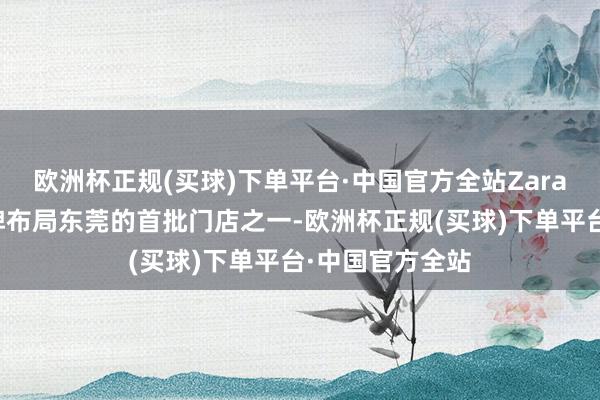 欧洲杯正规(买球)下单平台·中国官方全站Zara东莞店是该品牌布局东莞的首批门店之一-欧洲杯正规(买球)下单平台·中国官方全站