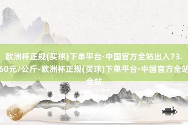 欧洲杯正规(买球)下单平台·中国官方全站出入73.60元/公斤-欧洲杯正规(买球)下单平台·中国官方全站