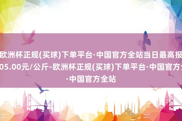 欧洲杯正规(买球)下单平台·中国官方全站当日最高报价105.00元/公斤-欧洲杯正规(买球)下单平台·中国官方全站