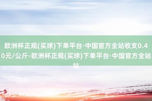 欧洲杯正规(买球)下单平台·中国官方全站收支0.40元/公斤-欧洲杯正规(买球)下单平台·中国官方全站