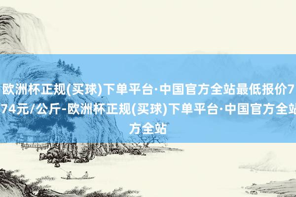 欧洲杯正规(买球)下单平台·中国官方全站最低报价7.74元/公斤-欧洲杯正规(买球)下单平台·中国官方全站