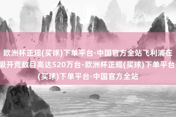 欧洲杯正规(买球)下单平台·中国官方全站飞利浦在大家调回的呼吸开荒数目高达520万台-欧洲杯正规(买球)下单平台·中国官方全站