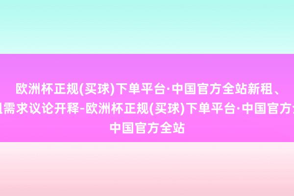 欧洲杯正规(买球)下单平台·中国官方全站新租、换租需求议论开释-欧洲杯正规(买球)下单平台·中国官方全站