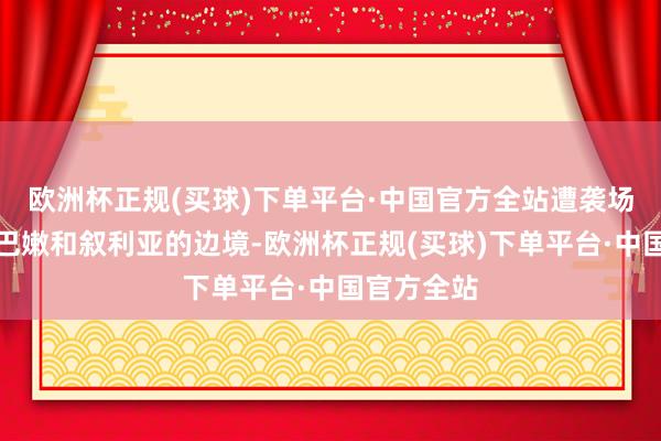 欧洲杯正规(买球)下单平台·中国官方全站遭袭场所相近黎巴嫩和叙利亚的边境-欧洲杯正规(买球)下单平台·中国官方全站