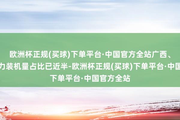 欧洲杯正规(买球)下单平台·中国官方全站广西、海南新动力装机量占比已近半-欧洲杯正规(买球)下单平台·中国官方全站