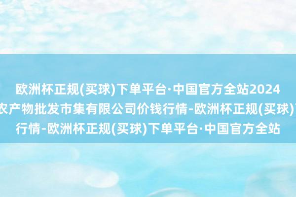 欧洲杯正规(买球)下单平台·中国官方全站2024年4月15日广西新柳邕农产物批发市集有限公司价钱行情-欧洲杯正规(买球)下单平台·中国官方全站