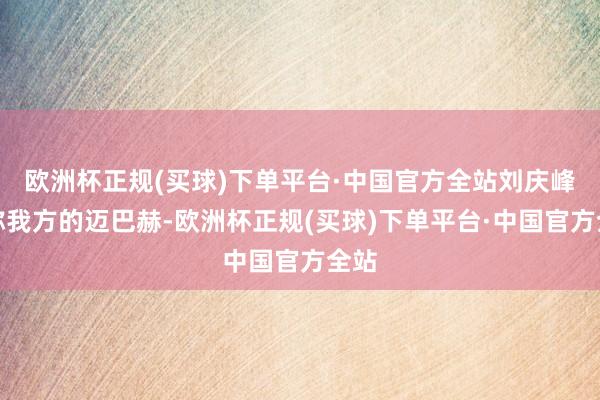 欧洲杯正规(买球)下单平台·中国官方全站刘庆峰戏称我方的迈巴赫-欧洲杯正规(买球)下单平台·中国官方全站