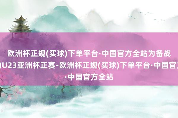 欧洲杯正规(买球)下单平台·中国官方全站　　为备战本年的U23亚洲杯正赛-欧洲杯正规(买球)下单平台·中国官方全站