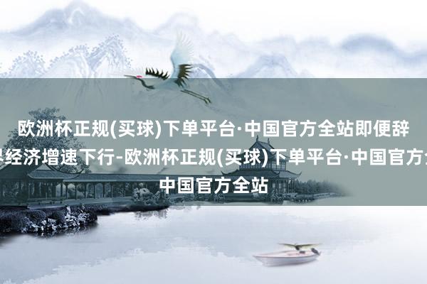 欧洲杯正规(买球)下单平台·中国官方全站即便辞世界经济增速下行-欧洲杯正规(买球)下单平台·中国官方全站