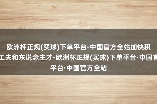 欧洲杯正规(买球)下单平台·中国官方全站加快积聚优秀工夫和东说念主才-欧洲杯正规(买球)下单平台·中国官方全站