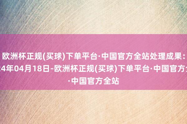 欧洲杯正规(买球)下单平台·中国官方全站处理成果：2024年04月18日-欧洲杯正规(买球)下单平台·中国官方全站