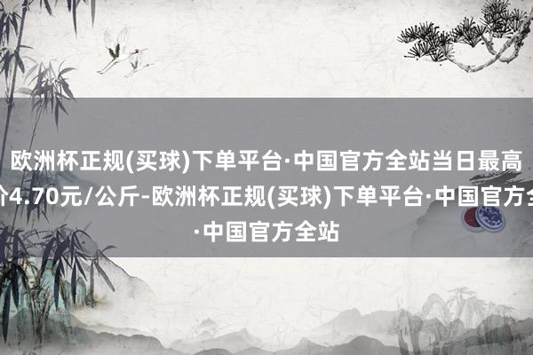 欧洲杯正规(买球)下单平台·中国官方全站当日最高报价4.70元/公斤-欧洲杯正规(买球)下单平台·中国官方全站