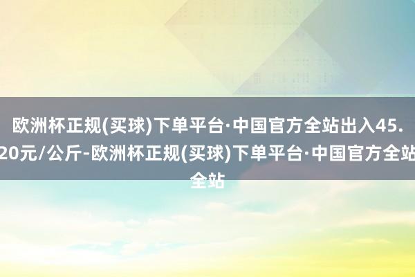 欧洲杯正规(买球)下单平台·中国官方全站出入45.20元/公斤-欧洲杯正规(买球)下单平台·中国官方全站