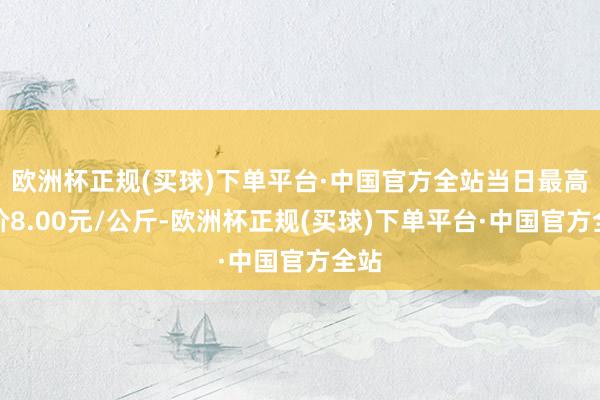 欧洲杯正规(买球)下单平台·中国官方全站当日最高报价8.00元/公斤-欧洲杯正规(买球)下单平台·中国官方全站