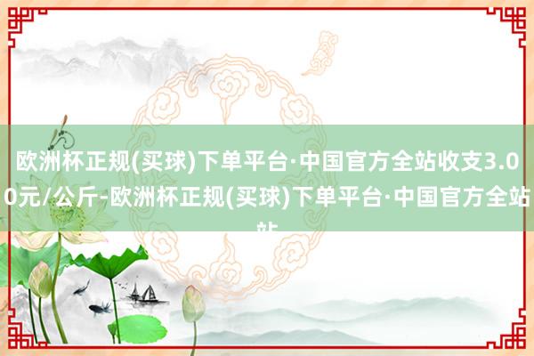 欧洲杯正规(买球)下单平台·中国官方全站收支3.00元/公斤-欧洲杯正规(买球)下单平台·中国官方全站