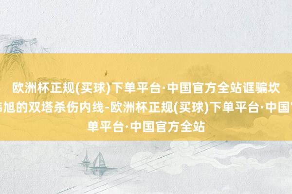 欧洲杯正规(买球)下单平台·中国官方全站诓骗坎贝奇和韩旭的双塔杀伤内线-欧洲杯正规(买球)下单平台·中国官方全站