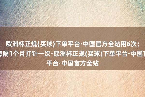 欧洲杯正规(买球)下单平台·中国官方全站用6次；也不错每隔1个月打针一次-欧洲杯正规(买球)下单平台·中国官方全站