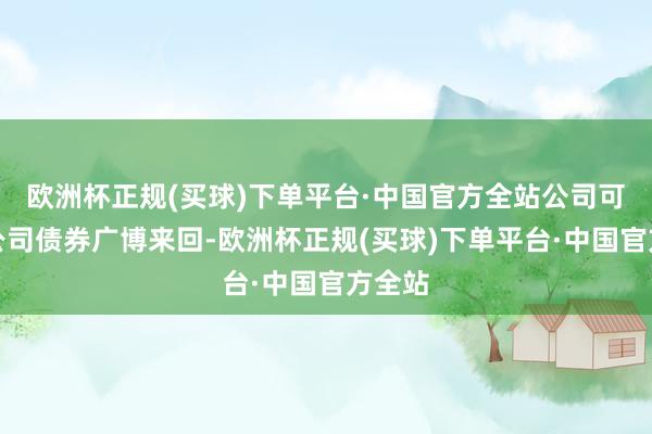 欧洲杯正规(买球)下单平台·中国官方全站公司可调节公司债券广博来回-欧洲杯正规(买球)下单平台·中国官方全站