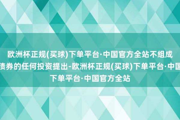 欧洲杯正规(买球)下单平台·中国官方全站不组成针对本次债券的任何投资提出-欧洲杯正规(买球)下单平台·中国官方全站