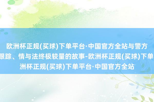 欧洲杯正规(买球)下单平台·中国官方全站与警方张开屠戮与反屠戮跟踪、情与法终极较量的故事-欧洲杯正规(买球)下单平台·中国官方全站