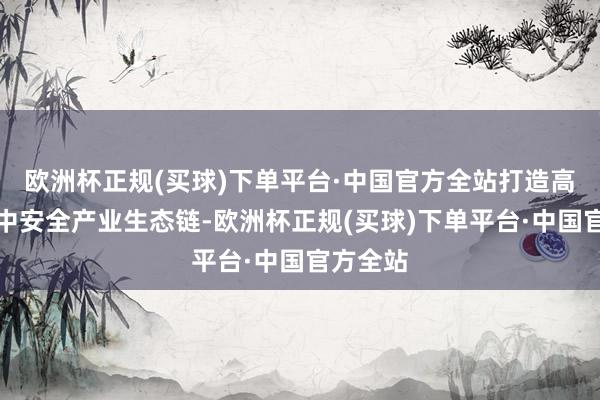 欧洲杯正规(买球)下单平台·中国官方全站打造高质料集中安全产业生态链-欧洲杯正规(买球)下单平台·中国官方全站