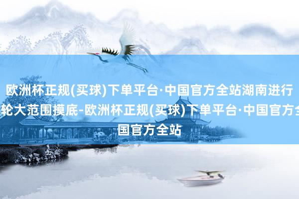 欧洲杯正规(买球)下单平台·中国官方全站湖南进行了5轮大范围摸底-欧洲杯正规(买球)下单平台·中国官方全站