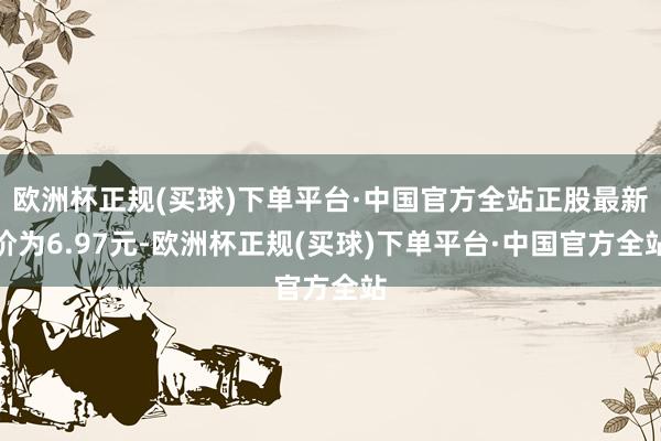 欧洲杯正规(买球)下单平台·中国官方全站正股最新价为6.97元-欧洲杯正规(买球)下单平台·中国官方全站