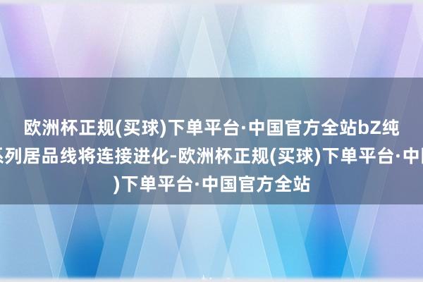 欧洲杯正规(买球)下单平台·中国官方全站bZ纯电动专属系列居品线将连接进化-欧洲杯正规(买球)下单平台·中国官方全站