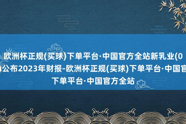 欧洲杯正规(买球)下单平台·中国官方全站新乳业(002946)公布2023年财报-欧洲杯正规(买球)下单平台·中国官方全站