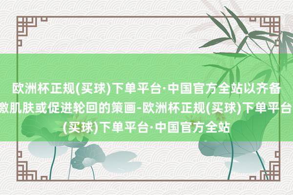 欧洲杯正规(买球)下单平台·中国官方全站以齐备焕活肌肤、刺激肌肤或促进轮回的策画-欧洲杯正规(买球)下单平台·中国官方全站