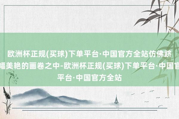 欧洲杯正规(买球)下单平台·中国官方全站仿佛跻身于一幅美艳的画卷之中-欧洲杯正规(买球)下单平台·中国官方全站