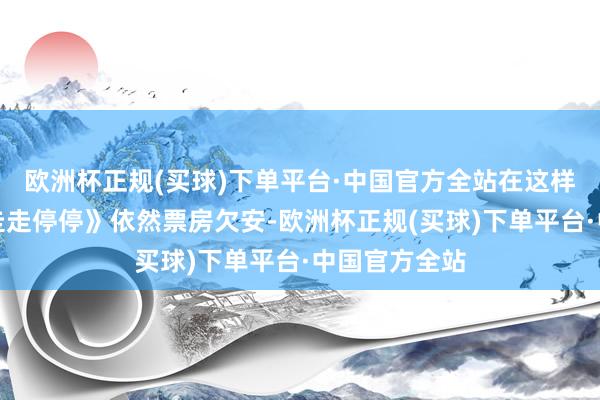 欧洲杯正规(买球)下单平台·中国官方全站在这样的情况下《走走停停》依然票房欠安-欧洲杯正规(买球)下单平台·中国官方全站