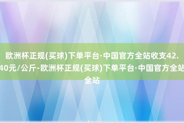 欧洲杯正规(买球)下单平台·中国官方全站收支42.40元/公斤-欧洲杯正规(买球)下单平台·中国官方全站