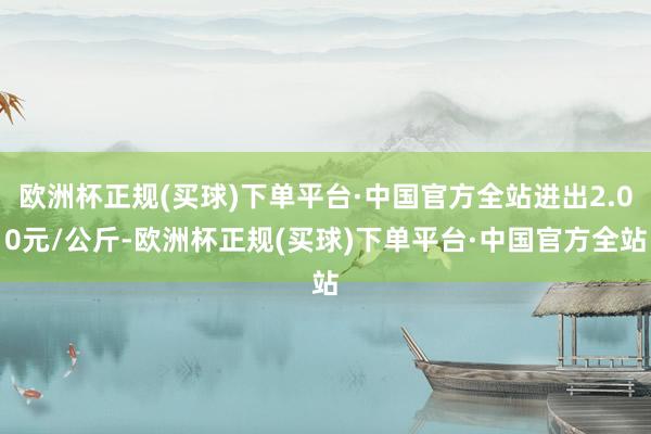 欧洲杯正规(买球)下单平台·中国官方全站进出2.00元/公斤-欧洲杯正规(买球)下单平台·中国官方全站