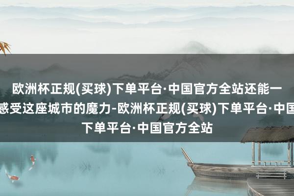 欧洲杯正规(买球)下单平台·中国官方全站还能一览无遗地感受这座城市的魔力-欧洲杯正规(买球)下单平台·中国官方全站