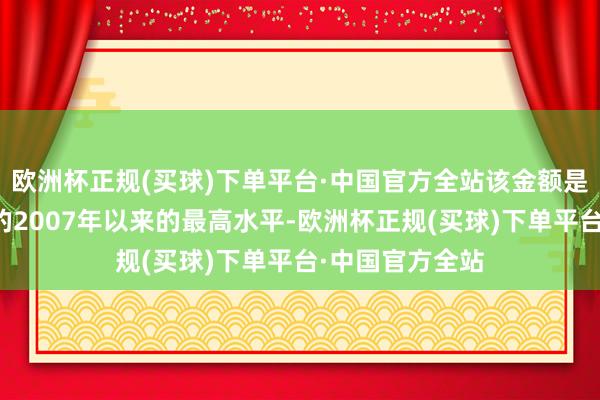 欧洲杯正规(买球)下单平台·中国官方全站该金额是自有可比数据的2007年以来的最高水平-欧洲杯正规(买球)下单平台·中国官方全站