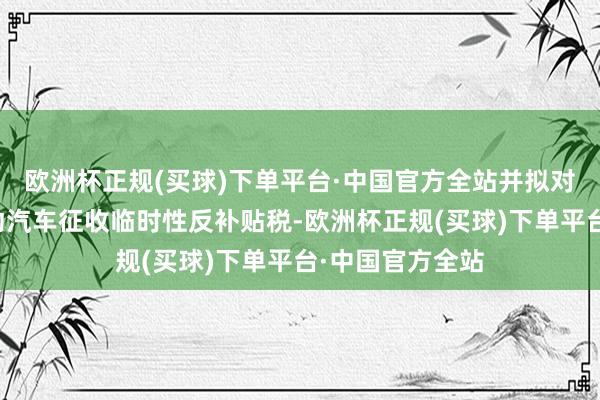 欧洲杯正规(买球)下单平台·中国官方全站并拟对中国出口的电动汽车征收临时性反补贴税-欧洲杯正规(买球)下单平台·中国官方全站