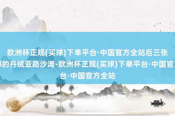 欧洲杯正规(买球)下单平台·中国官方全站后三张在隔邻的丹绒亚路沙滩-欧洲杯正规(买球)下单平台·中国官方全站