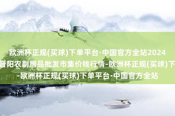 欧洲杯正规(买球)下单平台·中国官方全站2024年5月4日山西汾阳市晋阳农副居品批发市集价钱行情-欧洲杯正规(买球)下单平台·中国官方全站