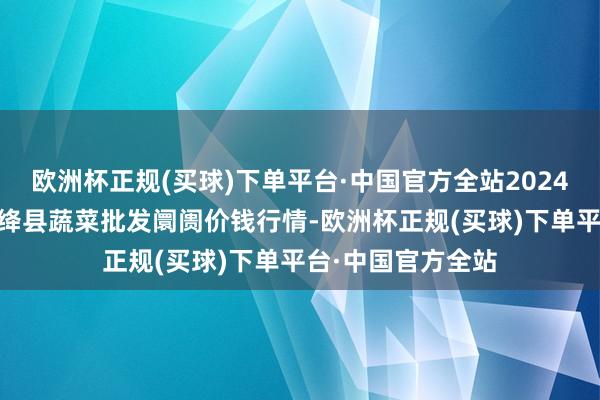 欧洲杯正规(买球)下单平台·中国官方全站2024年5月4日山西新绛县蔬菜批发阛阓价钱行情-欧洲杯正规(买球)下单平台·中国官方全站