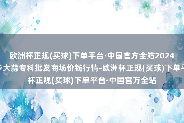 欧洲杯正规(买球)下单平台·中国官方全站2024年5月4日山东金乡大蒜专科批发商场价钱行情-欧洲杯正规(买球)下单平台·中国官方全站