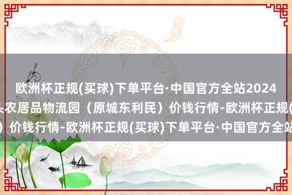 欧洲杯正规(买球)下单平台·中国官方全站2024年5月4日山西太原丈子头农居品物流园（原城东利民）价钱行情-欧洲杯正规(买球)下单平台·中国官方全站