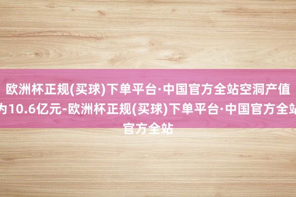 欧洲杯正规(买球)下单平台·中国官方全站空洞产值为10.6亿元-欧洲杯正规(买球)下单平台·中国官方全站